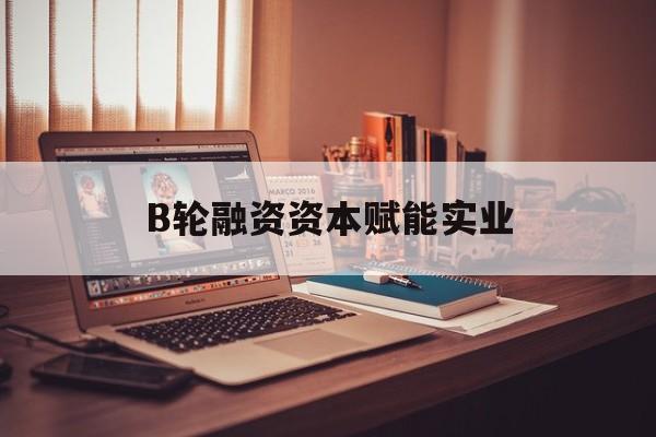 丽江市B轮融资资本赋能实业(b轮融资公司值得工作吗)