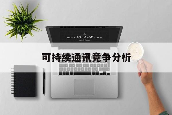 丽江市可持续通讯竞争分析(可持续竞争优势有哪些)